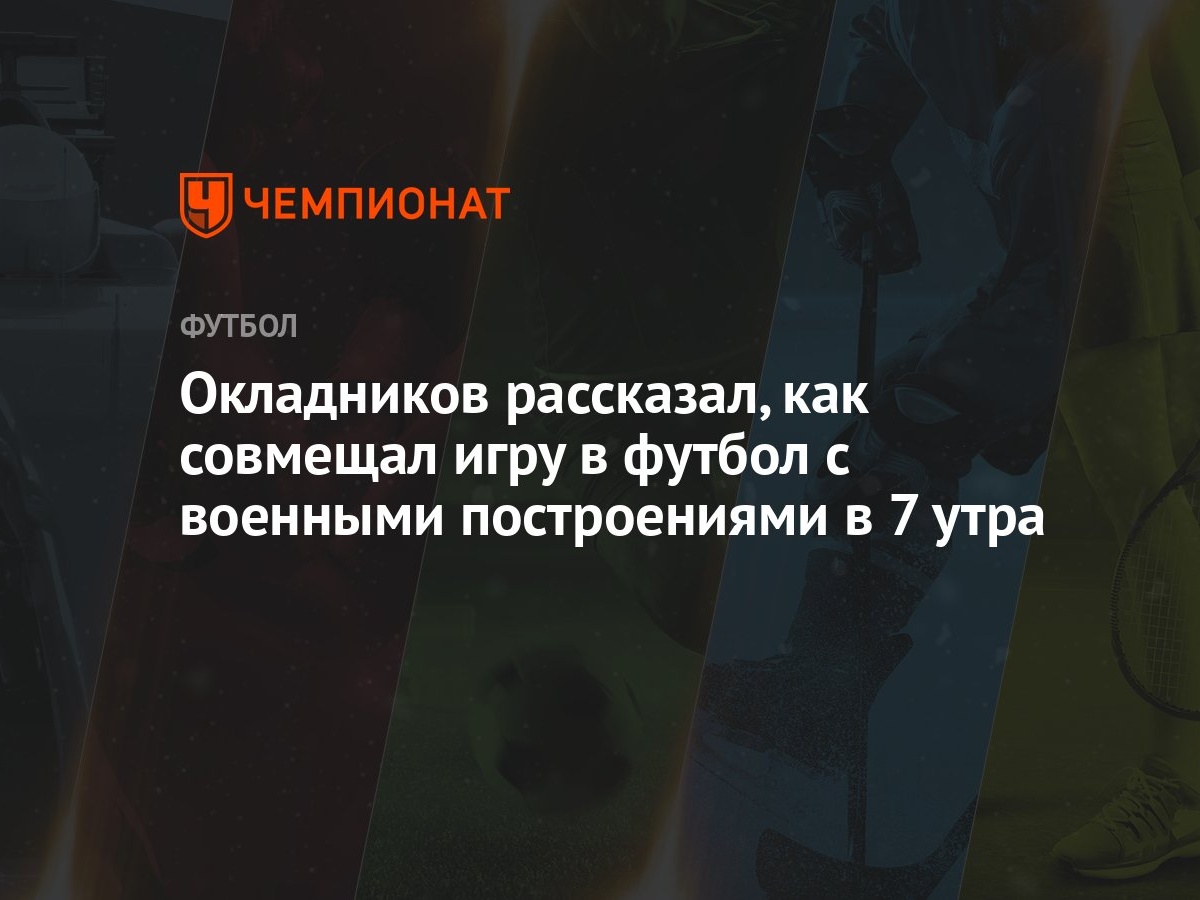 Окладников рассказал, как совмещал игру в футбол с военными построениями в  7 утра - Чемпионат