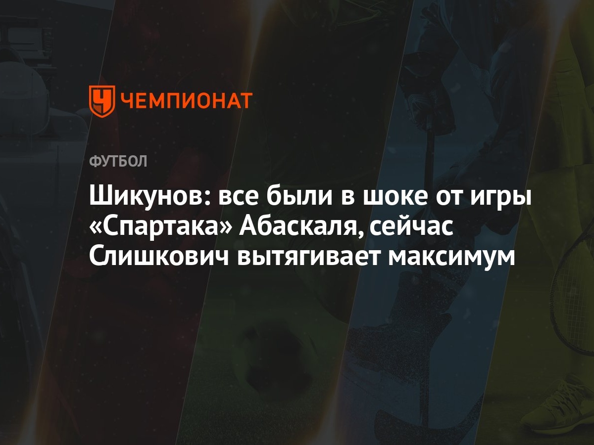 Шикунов: все были в шоке от игры «Спартака» Абаскаля, сейчас Слишкович  вытягивает максимум