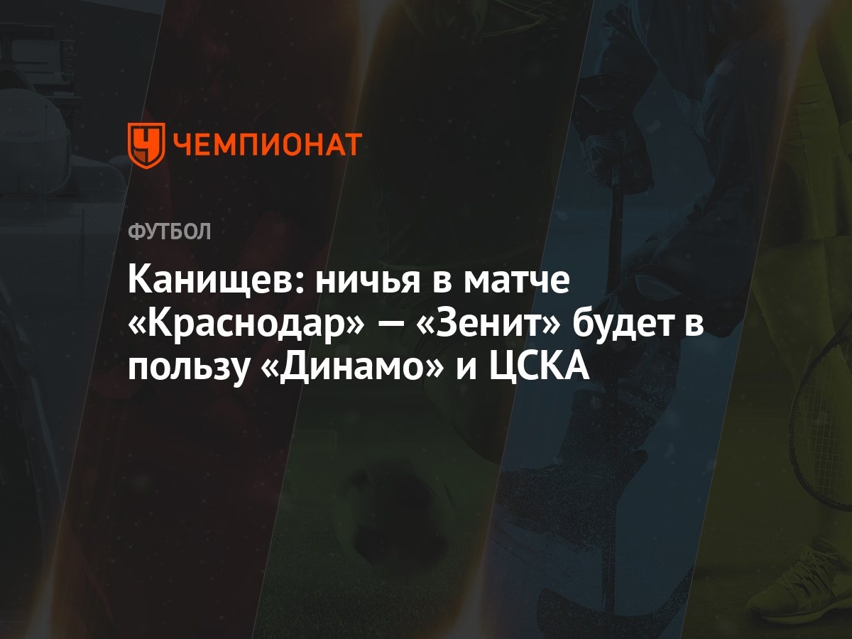 Канищев: ничья в матче «Краснодар» — «Зенит» будет в пользу «Динамо» и ЦСКА  - Чемпионат