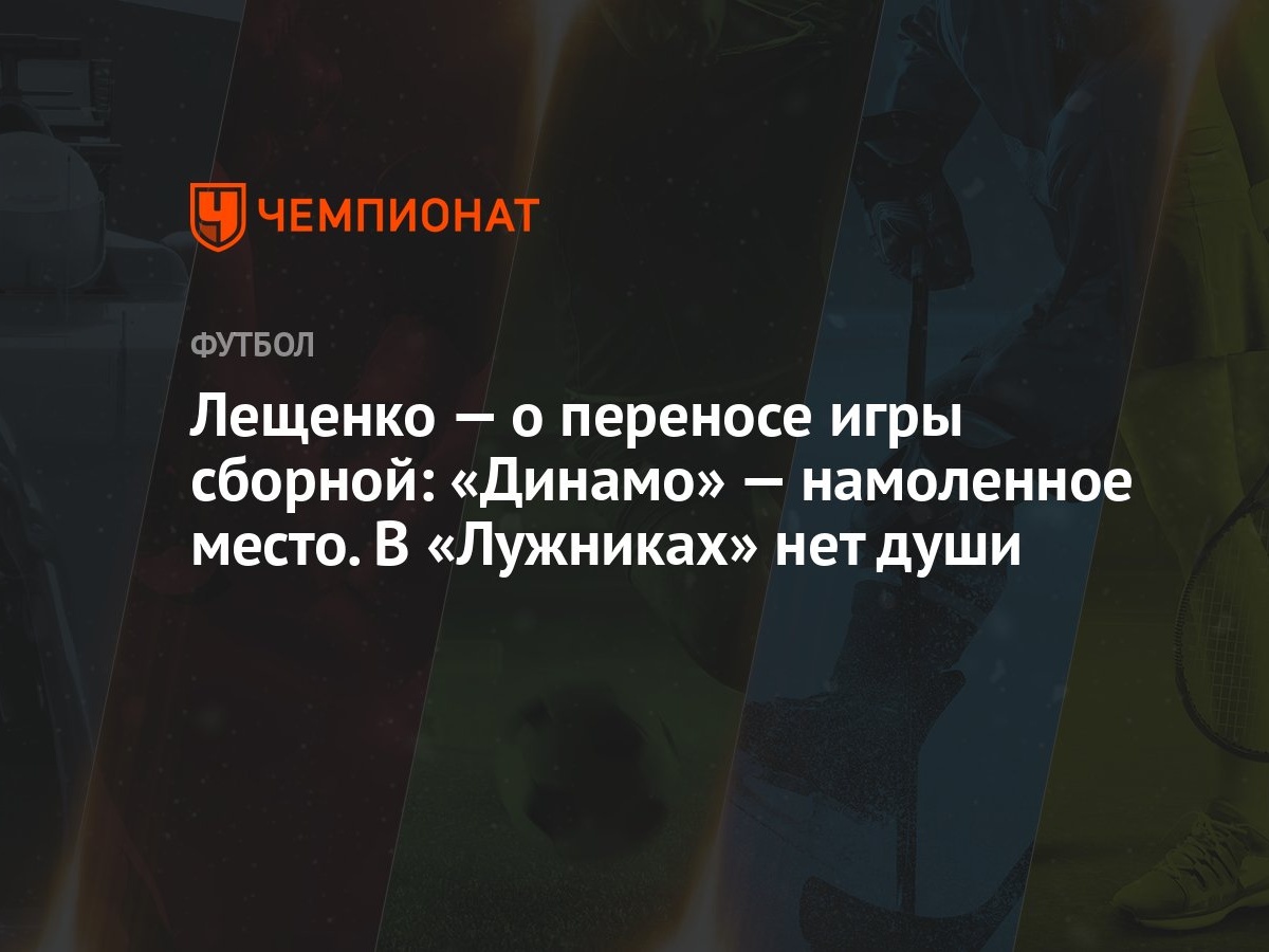 Лещенко — о переносе игры сборной: «Динамо» — намоленное место. В  «Лужниках» нет души - Чемпионат