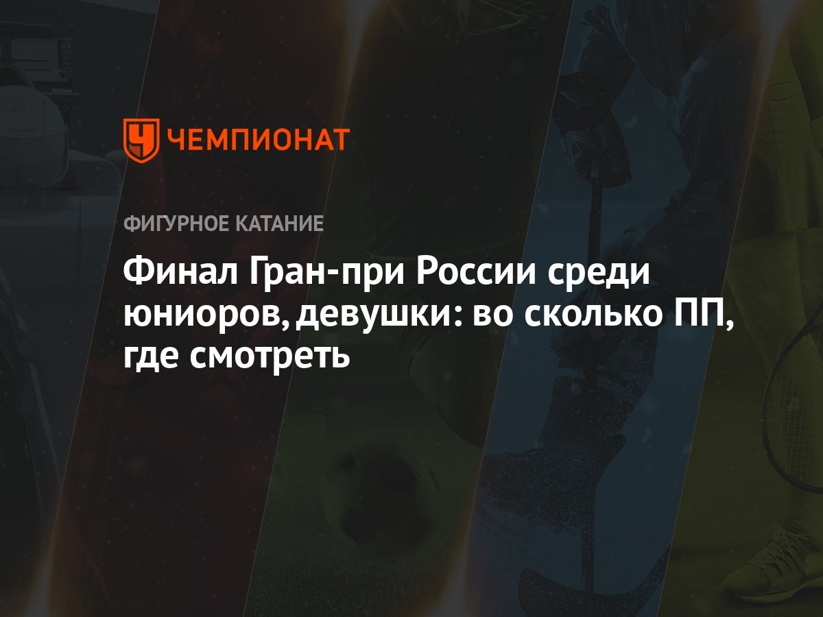 Финал Гран-при России среди юниоров, девушки: во сколько ПП, где смотреть -  Чемпионат