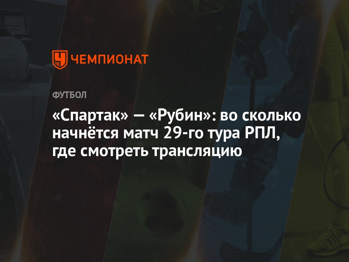 «Спартак» — «Рубин»: во сколько начнётся матч 29-го тура РПЛ, где смотреть  трансляцию