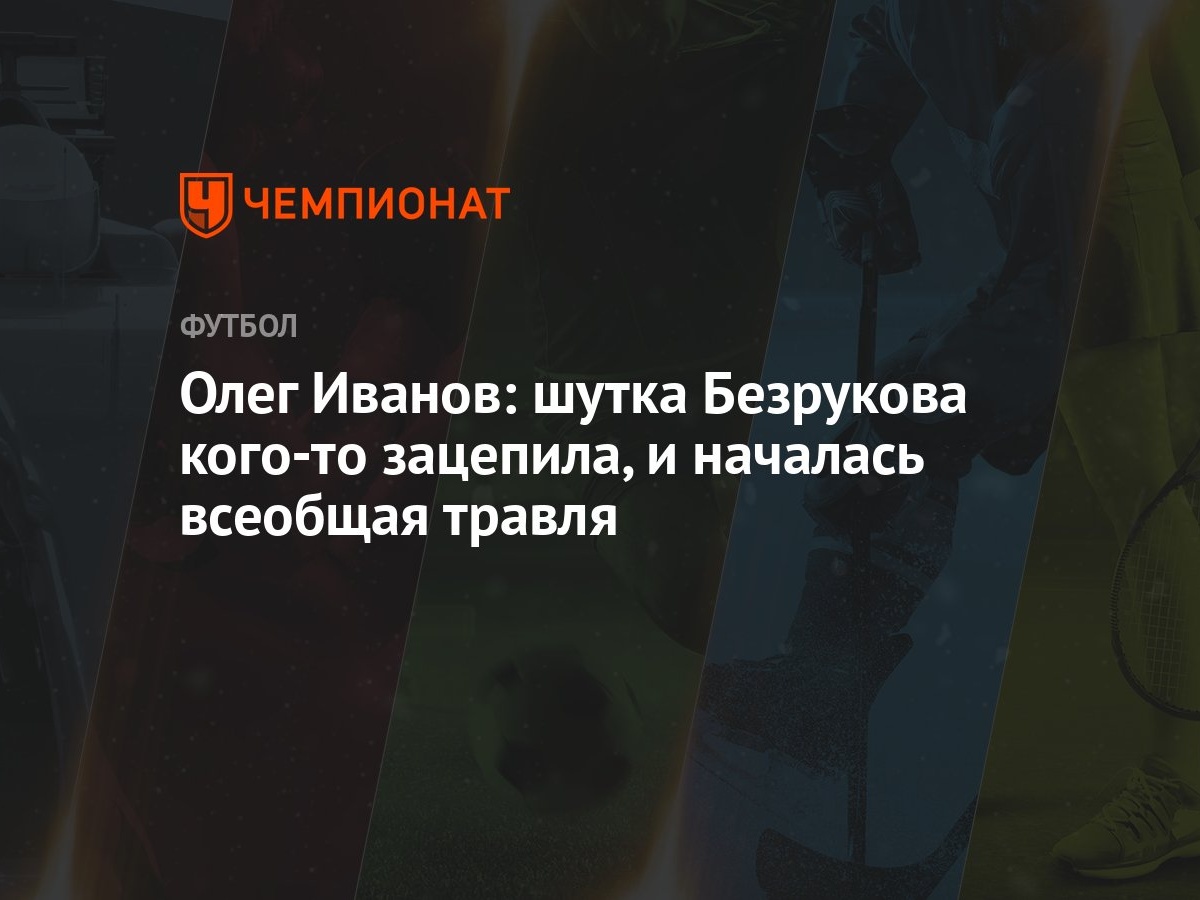 Олег Иванов: шутка Безрукова кого-то зацепила, и началась всеобщая травля -  Чемпионат