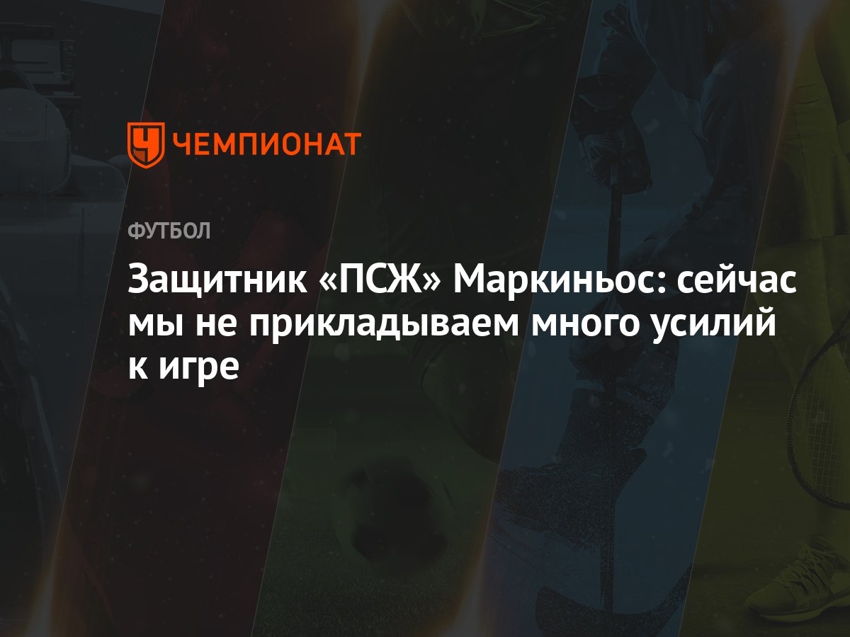 Защитник «ПСЖ» Маркиньос: сейчас мы не прикладываем много усилий к игре -  Чемпионат