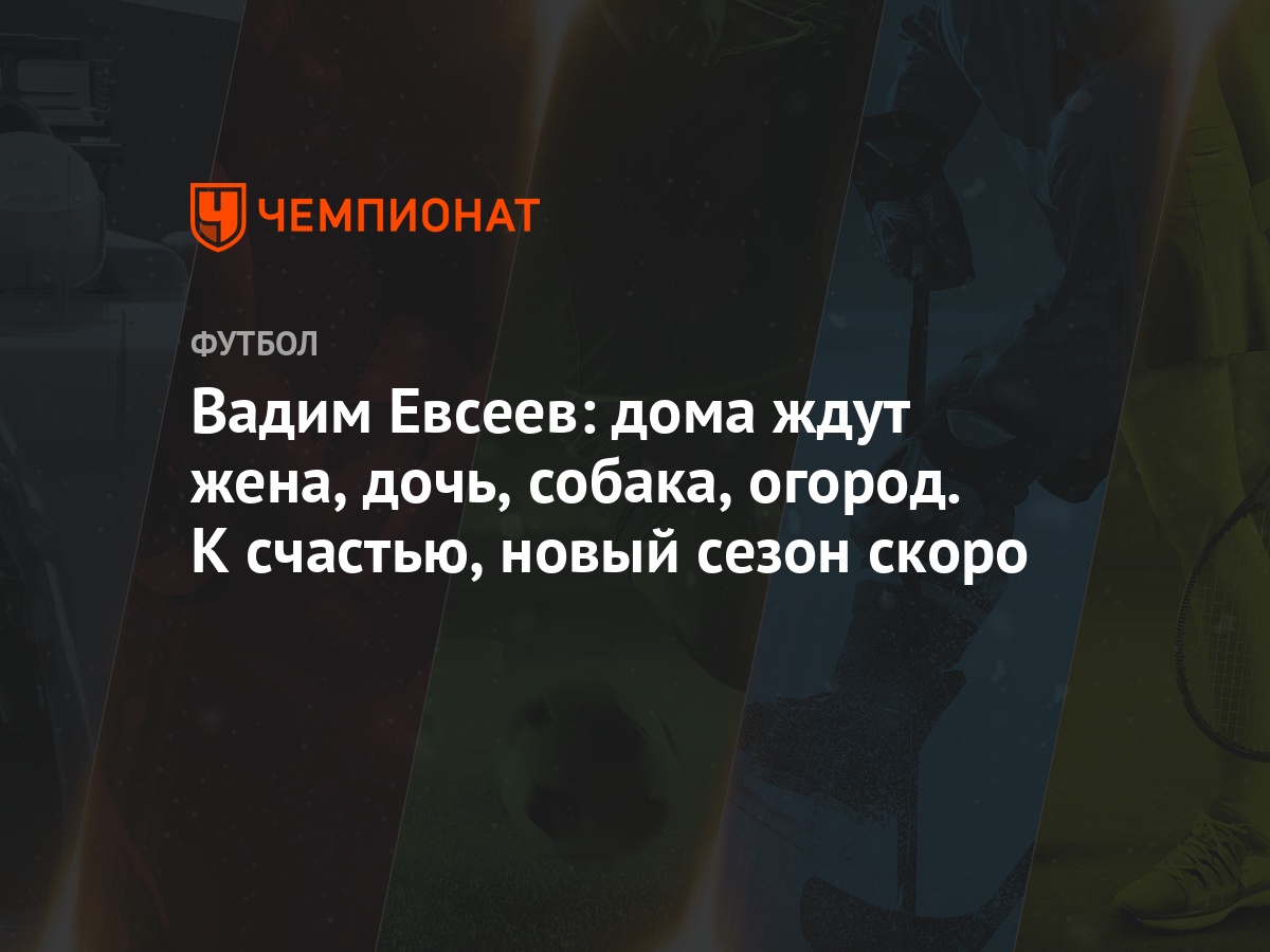 Вадим Евсеев: дома ждут жена, дочь, собака, огород. К счастью, новый сезон  скоро - Чемпионат