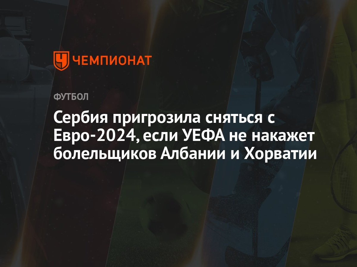 Сербия пригрозила сняться с Евро-2024, если УЕФА не накажет болельщиков  Албании и Хорватии