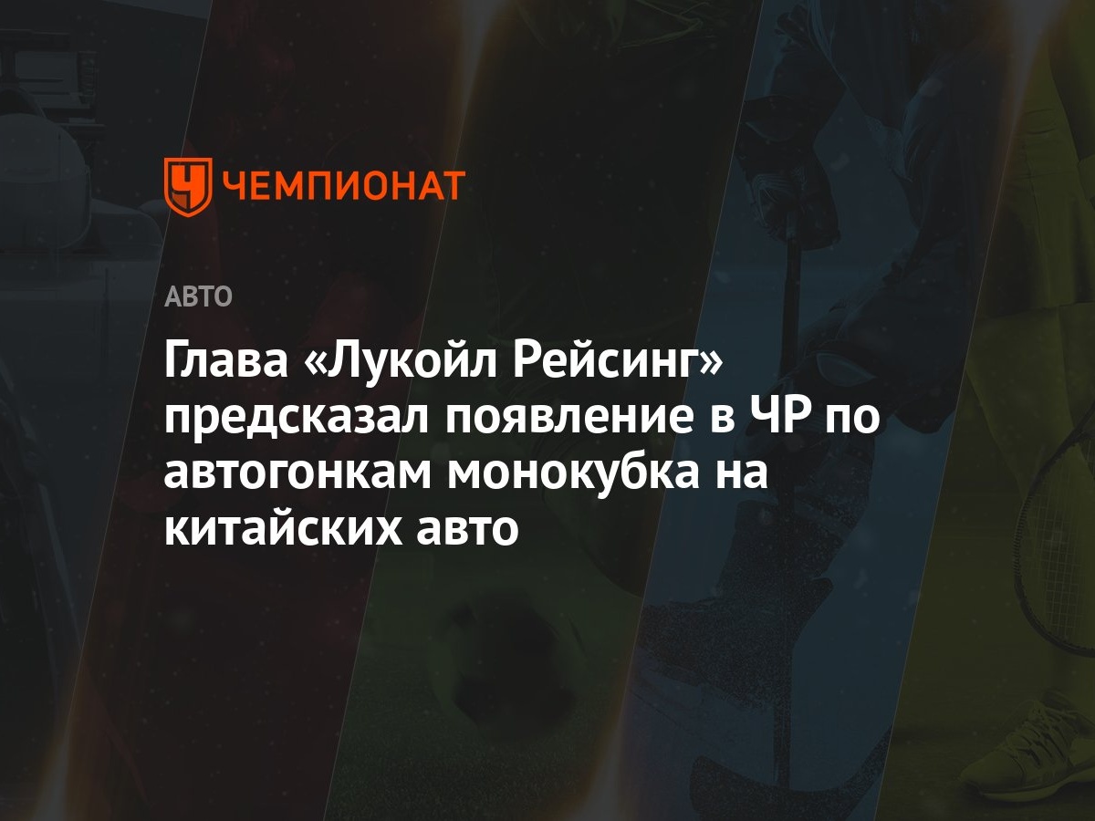 Глава «Лукойл Рейсинг» предсказал появление в ЧР по автогонкам монокубка на китайских  авто - Чемпионат