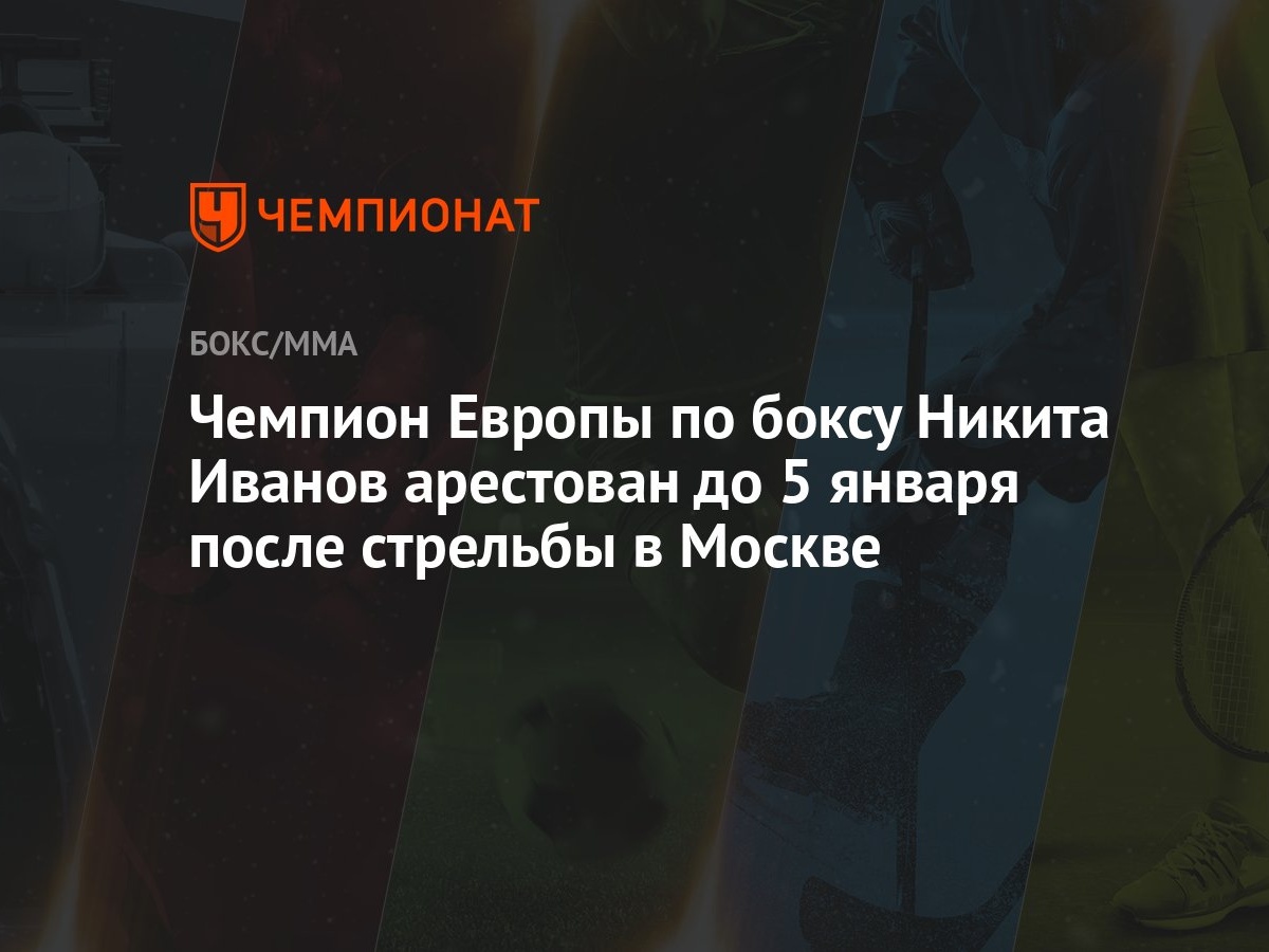 Чемпион Европы по боксу Никита Иванов арестован до 5 января после стрельбы  в Москве - Чемпионат