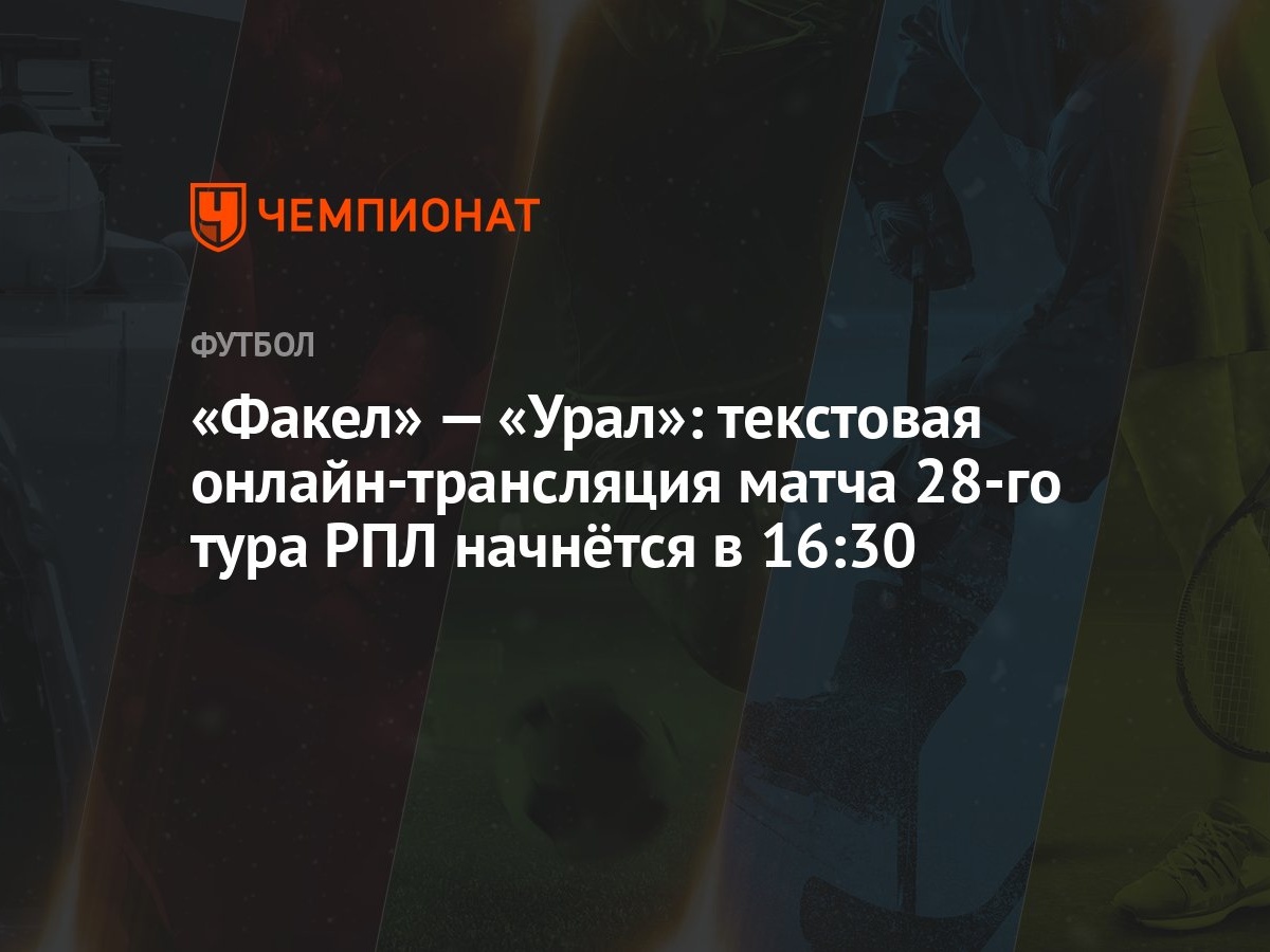 «Факел» — «Урал»: текстовая онлайн-трансляция матча 28-го тура РПЛ начнётся  в 16:30