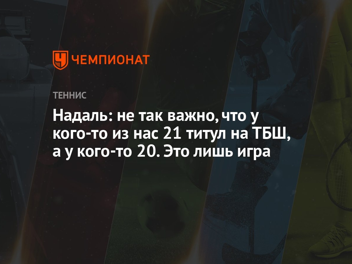 Надаль: не так важно, что у кого-то из нас 21 титул на ТБШ, а у кого-то 20. Это  лишь игра - Чемпионат