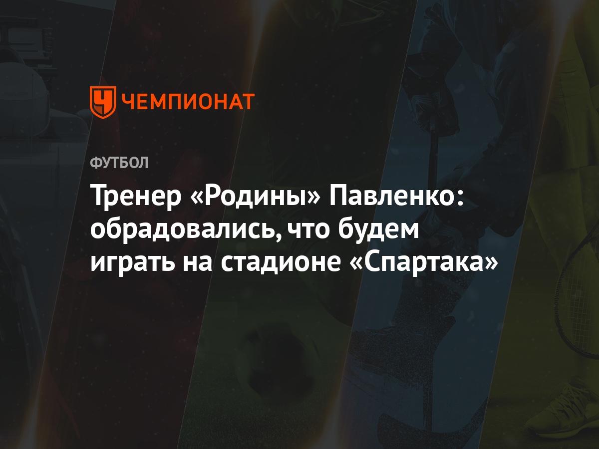 Тренер «Родины» Павленко: обрадовались, что будем играть на стадионе  «Спартака» - Чемпионат