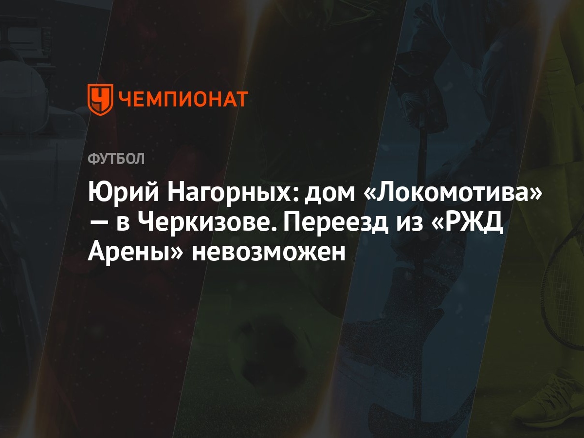 Юрий Нагорных: дом «Локомотива» — в Черкизове. Переезд из «РЖД Арены»  невозможен - Чемпионат