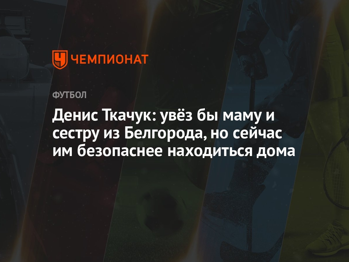 Денис Ткачук: увёз бы маму и сестру из Белгорода, но сейчас им безопаснее  находиться дома - Чемпионат