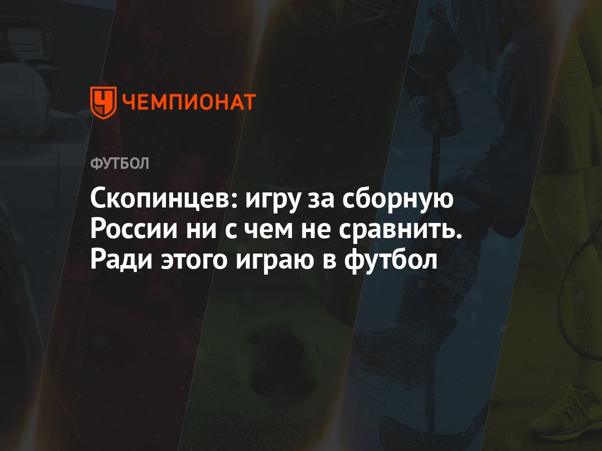 Скопинцев: игру за сборную России ни с чем не сравнить. Ради этого играю в  футбол - Чемпионат