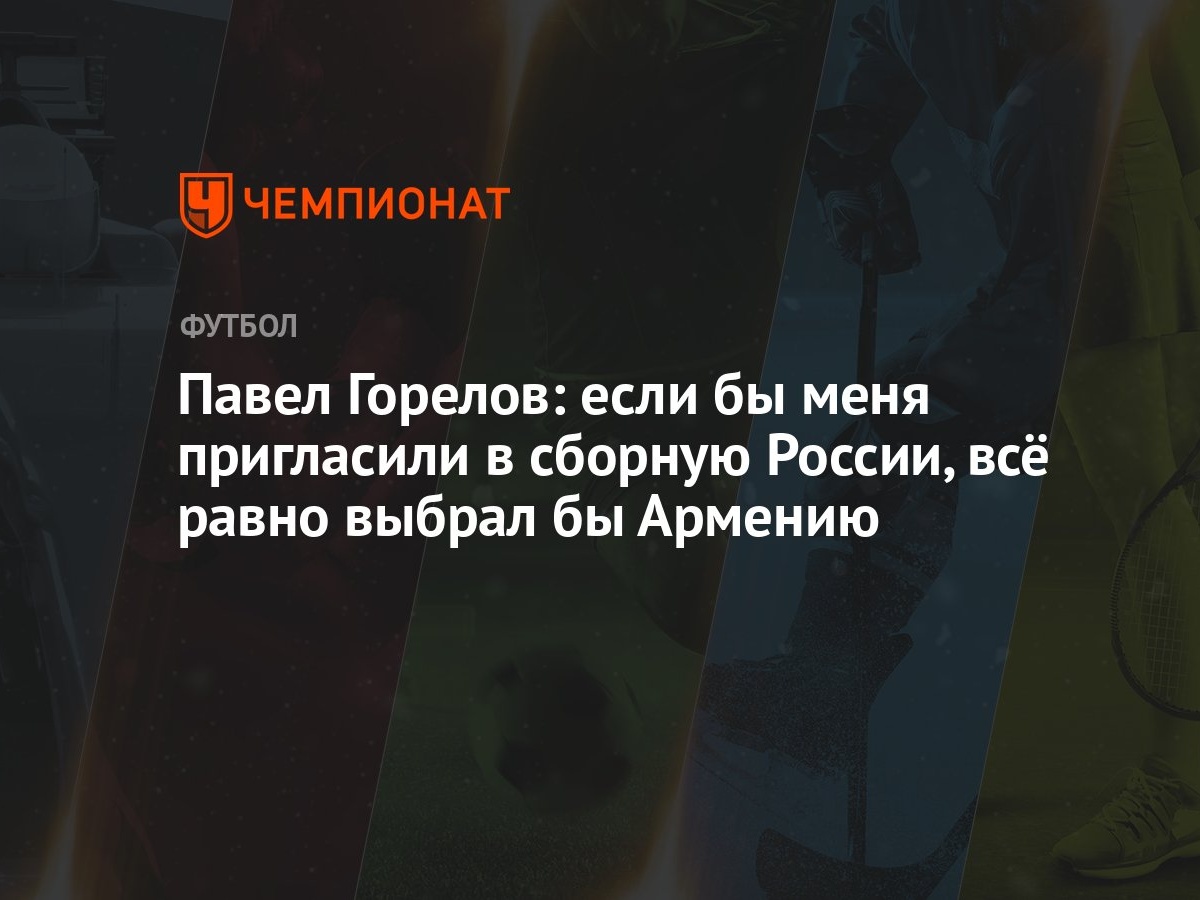 Павел Горелов: если бы меня пригласили в сборную России, всё равно выбрал  бы Армению - Чемпионат