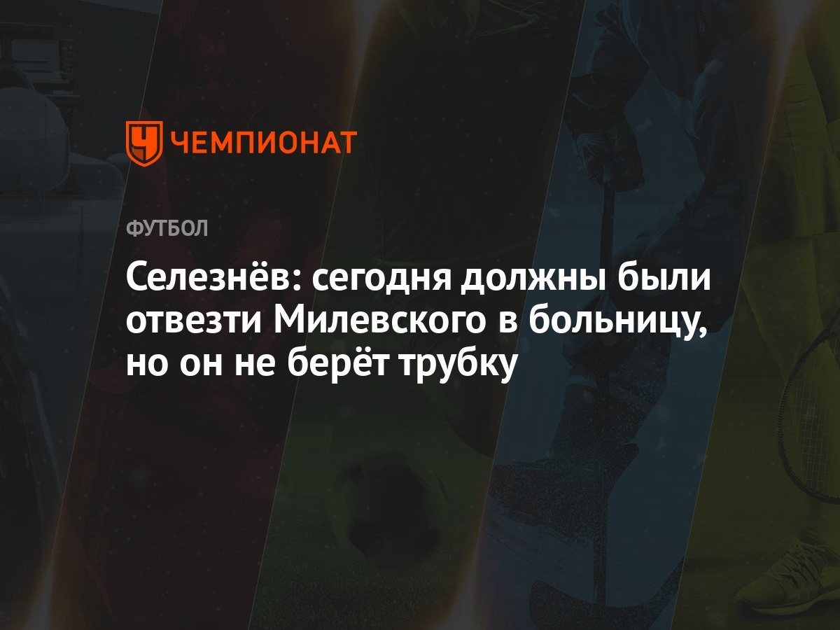 Селезнёв: сегодня должны были отвезти Милевского в больницу, но он не берёт  трубку - Чемпионат