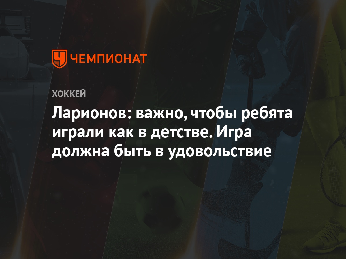 Ларионов: важно, чтобы ребята играли как в детстве. Игра должна быть в  удовольствие - Чемпионат