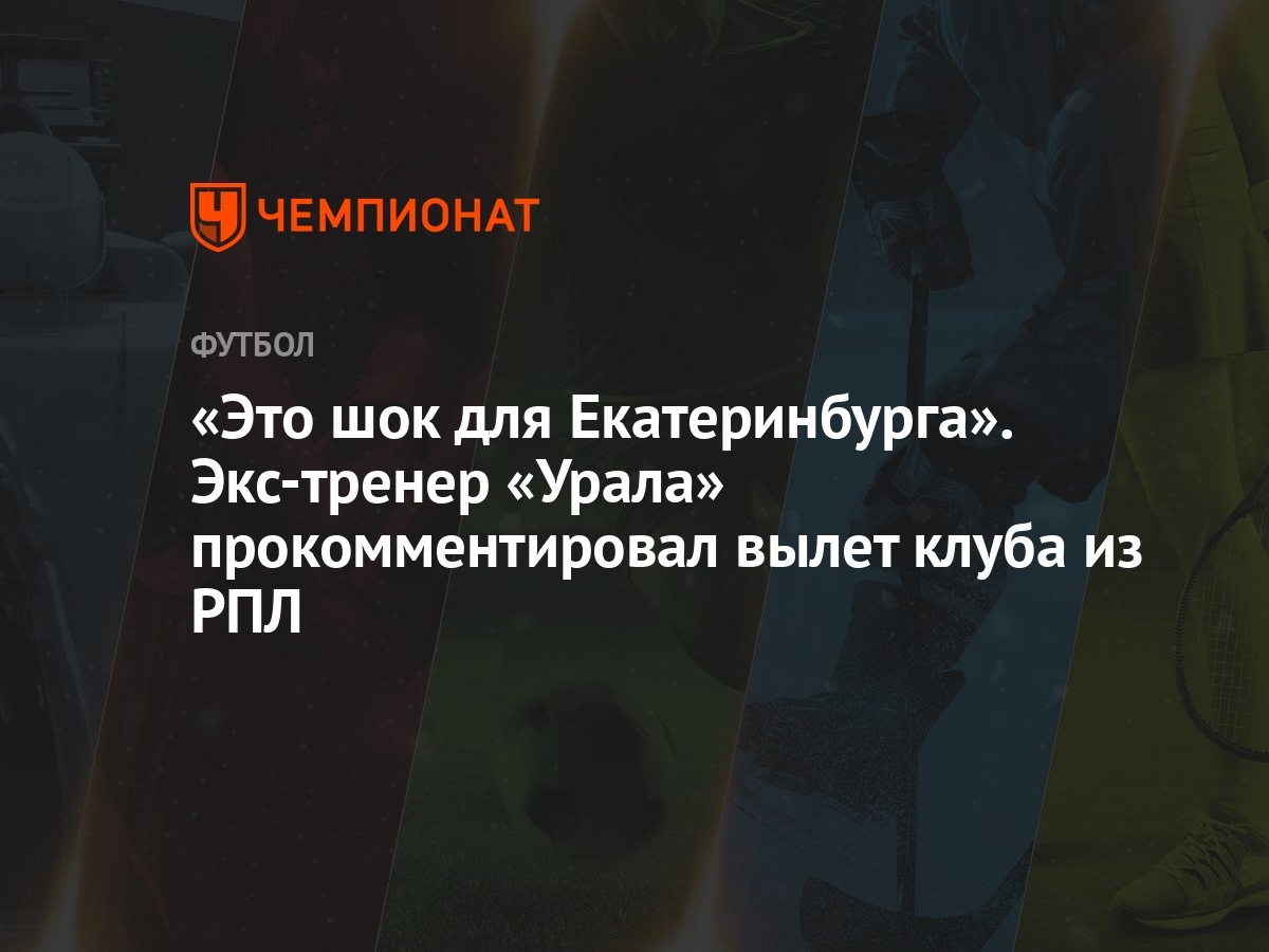 Это шок для Екатеринбурга». Экс-тренер «Урала» прокомментировал вылет клуба  из РПЛ - Чемпионат