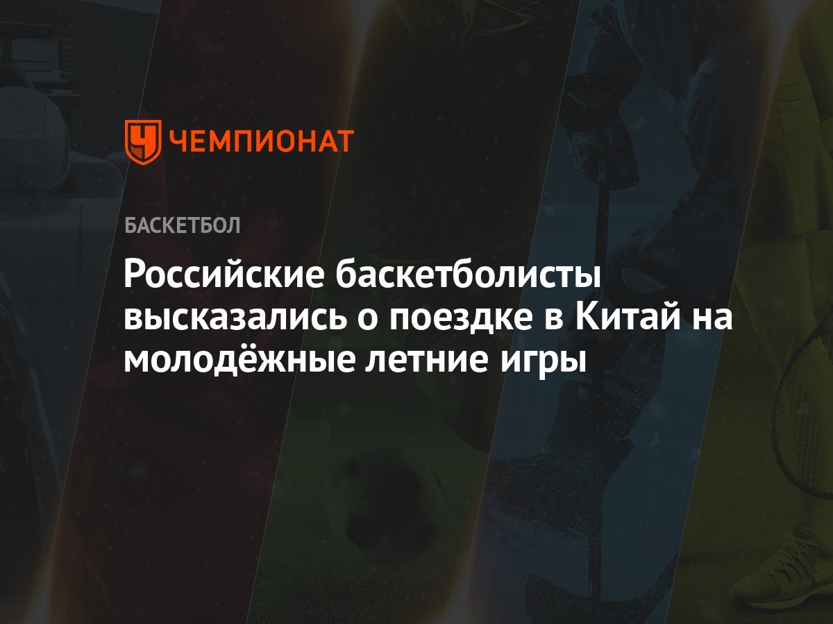 Российские баскетболисты высказались о поездке в Китай на молодёжные летние  игры - Чемпионат