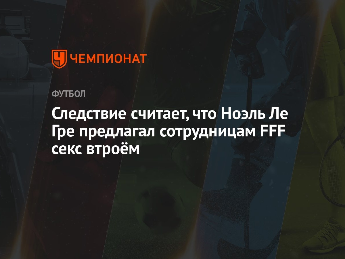 Следствие считает, что Ноэль Ле Гре предлагал сотрудницам FFF секс втроём -  Чемпионат