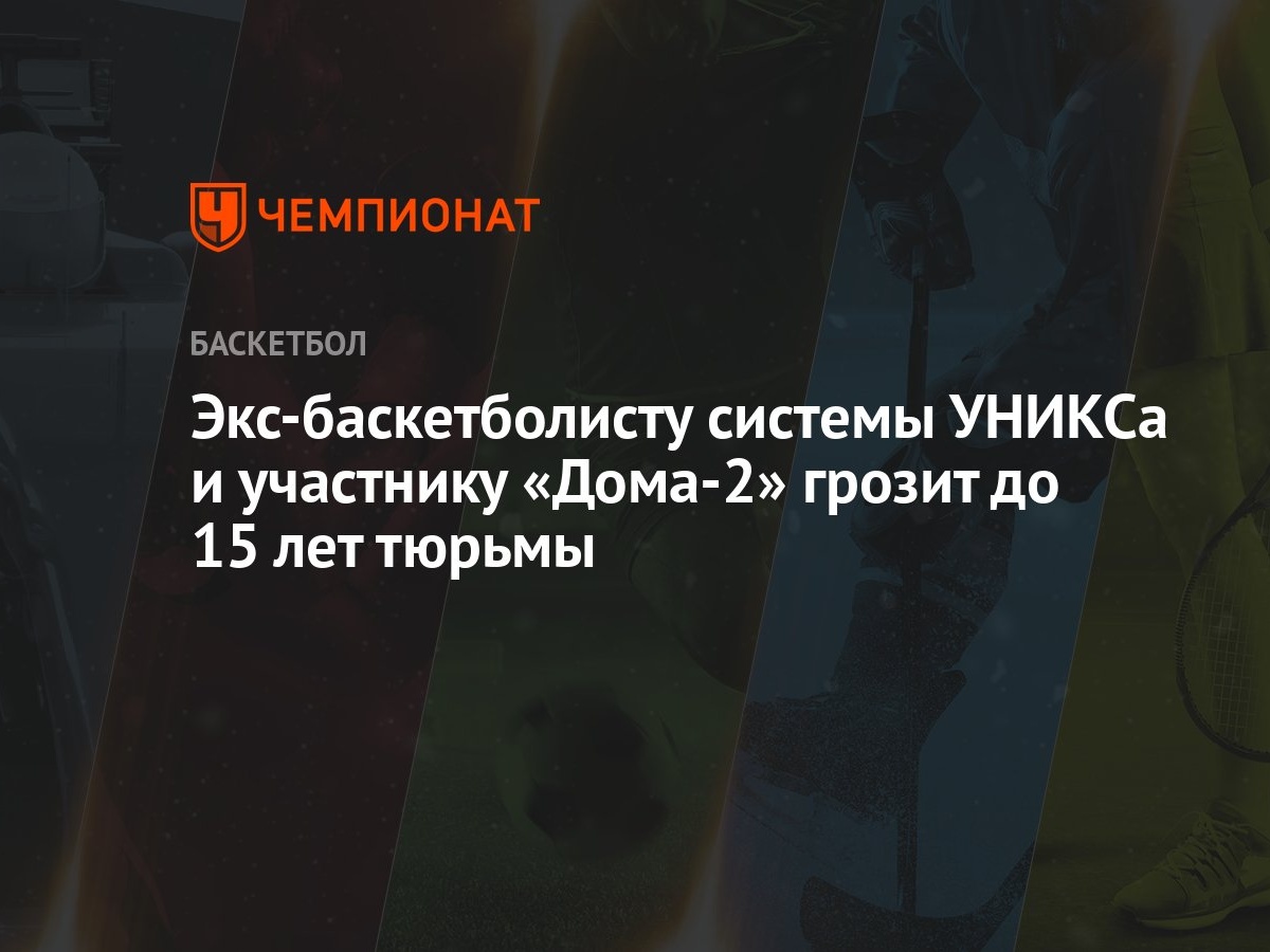 Экс-баскетболисту системы УНИКСа и участнику «Дома-2» грозит до 15 лет  тюрьмы