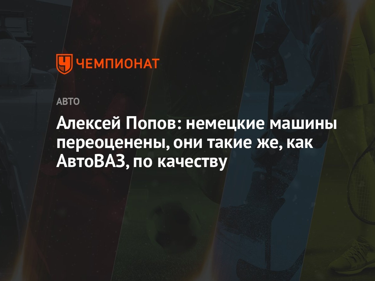 Алексей Попов: немецкие машины переоценены, они такие же, как АвтоВАЗ, по  качеству - Чемпионат