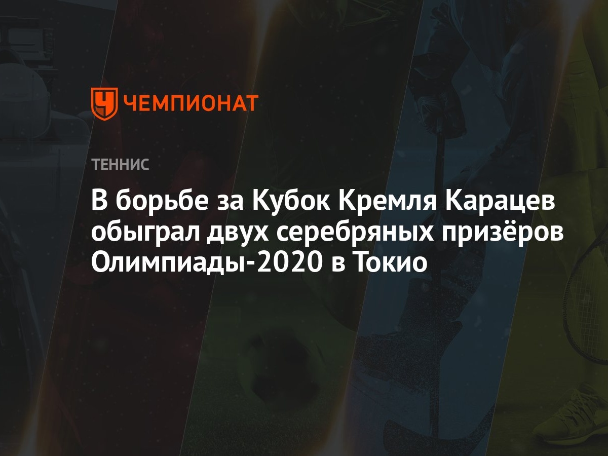 В борьбе за Кубок Кремля Карацев обыграл двух серебряных призёров  Олимпиады-2020 в Токио - Чемпионат