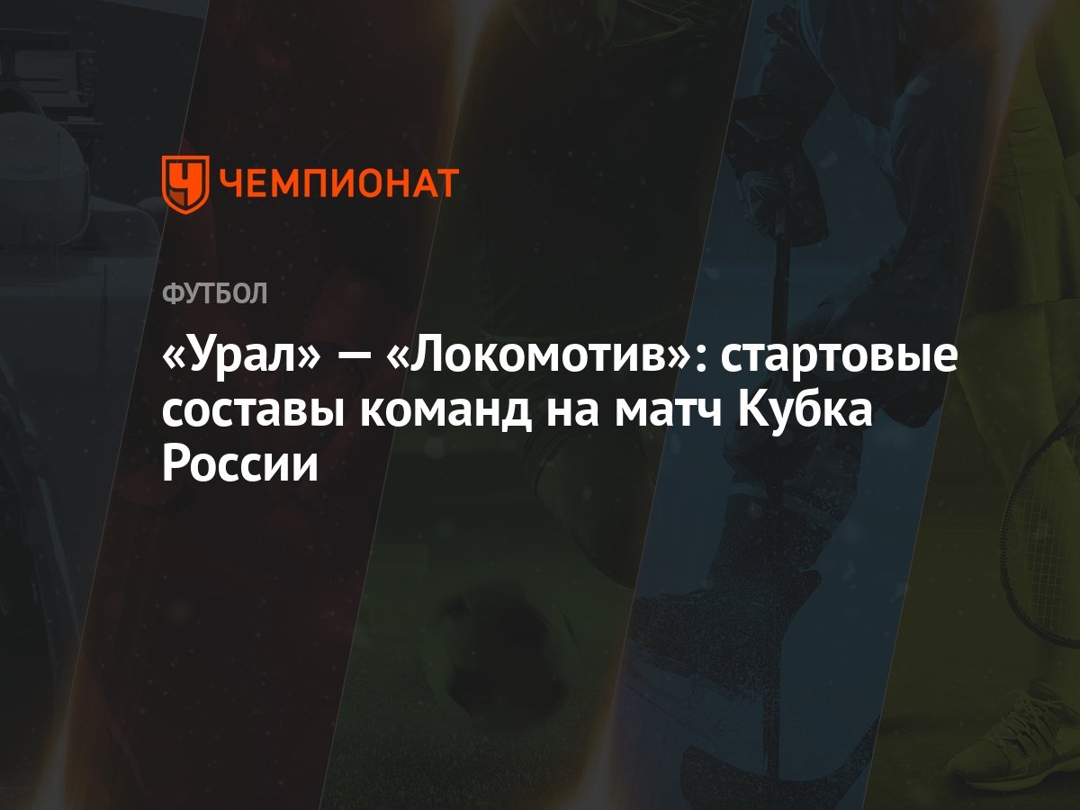 Урал» — «Локомотив»: стартовые составы команд на матч Кубка России -  Чемпионат