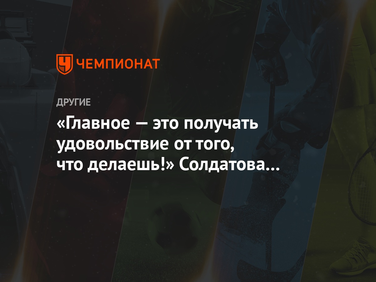 Главное — это получать удовольствие от того, что делаешь!» Солдатова — о  тренировках - Чемпионат