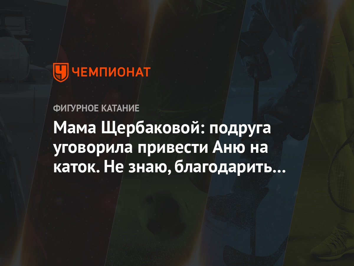 Мама Щербаковой: подруга уговорила привести Аню на каток. Не знаю,  благодарить или убить - Чемпионат