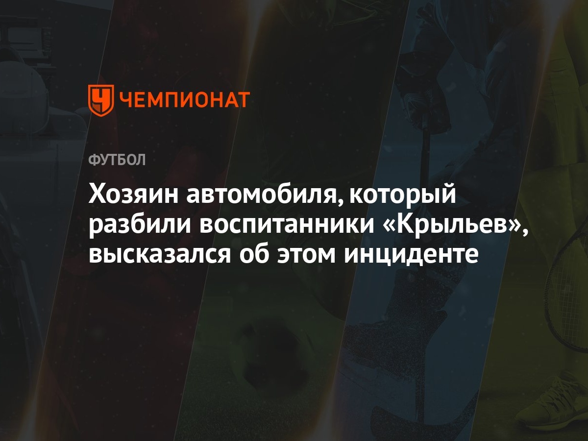 Хозяин автомобиля, который разбили воспитанники «Крыльев», высказался об  этом инциденте - Чемпионат