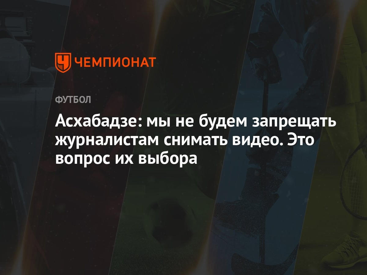 Асхабадзе: мы не будем запрещать журналистам снимать видео. Это вопрос их  выбора - Чемпионат