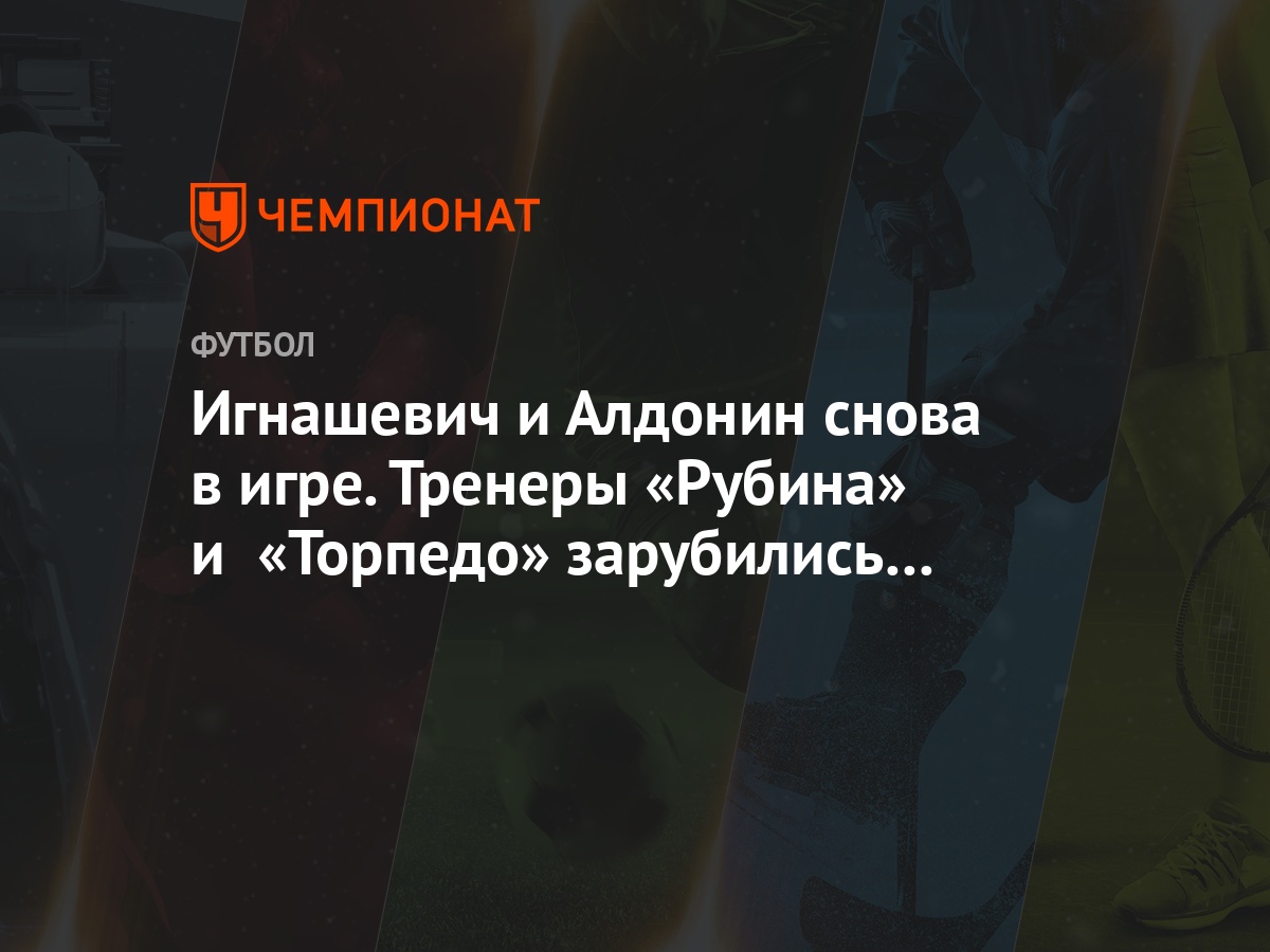 Игнашевич и Алдонин снова в игре. Тренеры «Рубина» и «Торпедо» зарубились в  Турции