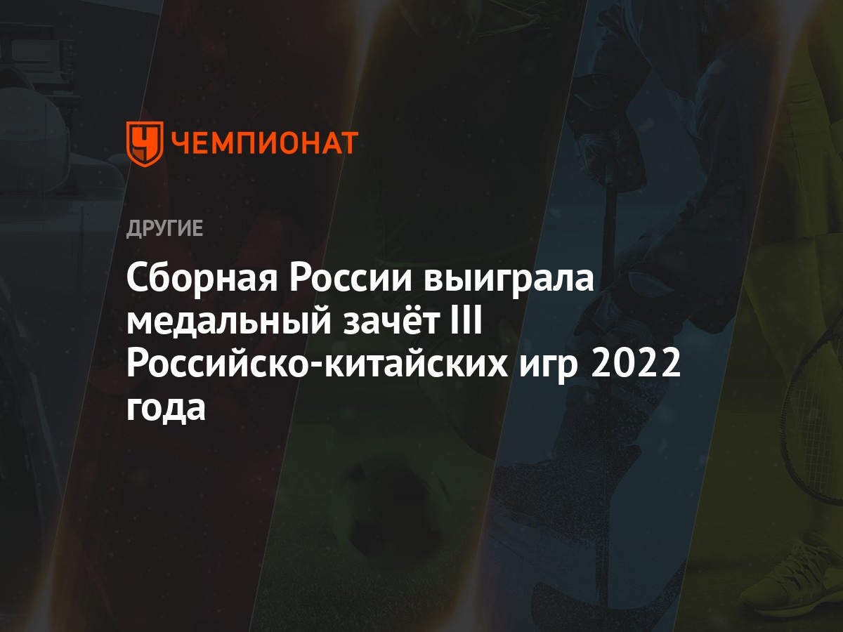 Сборная России выиграла медальный зачёт III Российско‑китайских игр 2022  года - Чемпионат