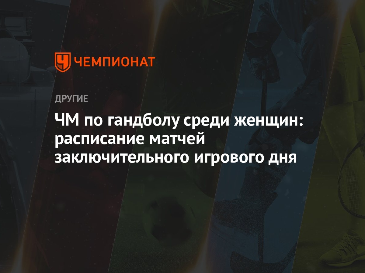 ЧМ по гандболу среди женщин: расписание матчей заключительного игрового дня  - Чемпионат