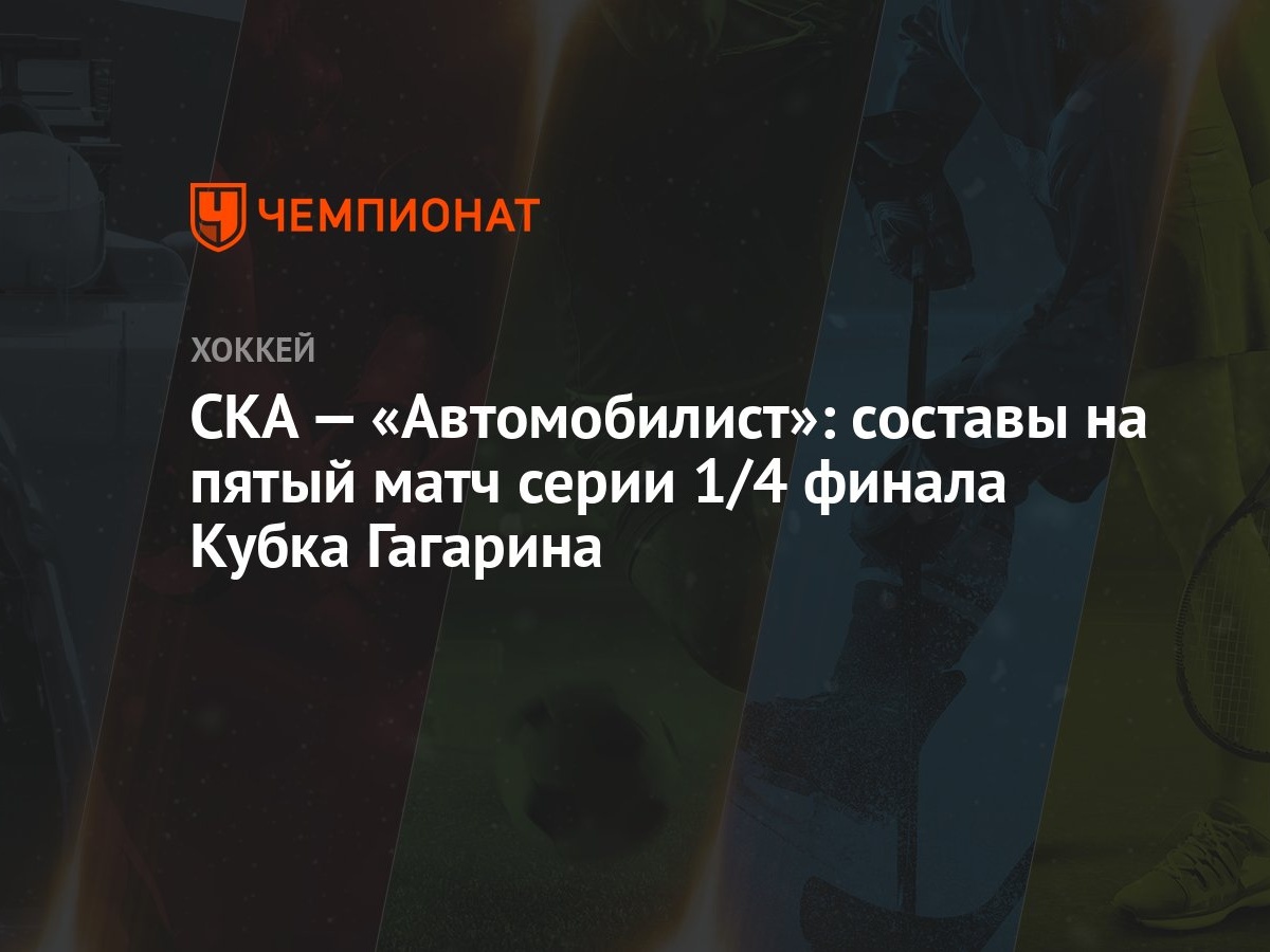 СКА — «Автомобилист»: составы на пятый матч серии 1/4 финала Кубка Гагарина  - Чемпионат