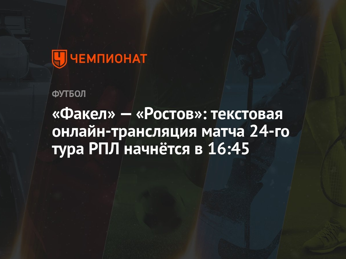 Факел» — «Ростов»: текстовая онлайн-трансляция матча 24-го тура РПЛ  начнётся в 16:45 - Чемпионат