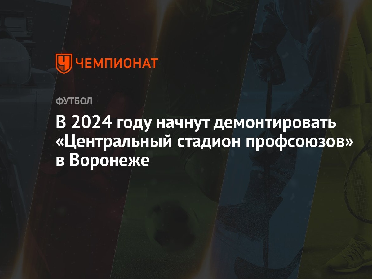 В 2024 году начнут демонтировать «Центральный стадион профсоюзов» в  Воронеже - Чемпионат