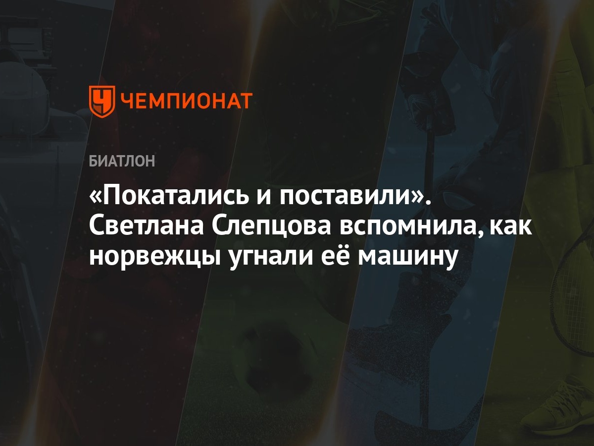 Покатались и поставили». Светлана Слепцова вспомнила, как норвежцы угнали  её машину - Чемпионат