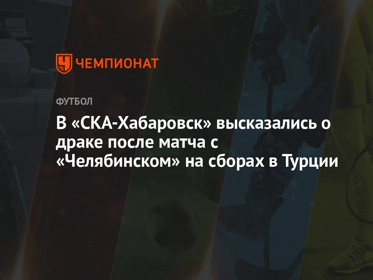 В «СКА-Хабаровск» высказались о драке после матча с «Челябинском» на сборах  в Турции - Чемпионат