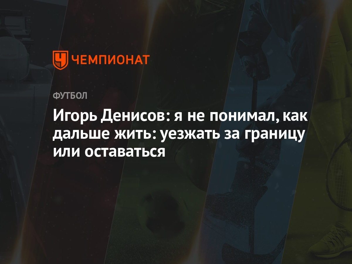 Игорь Денисов: я не понимал, как дальше жить: уезжать за границу или  оставаться - Чемпионат