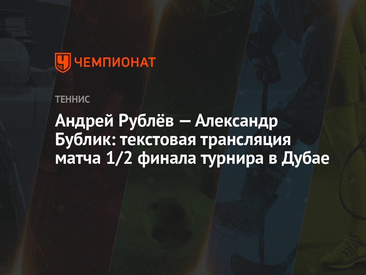 Андрей Рублёв — Александр Бублик: текстовая трансляция матча 1/2 финала  турнира в Дубае - Чемпионат