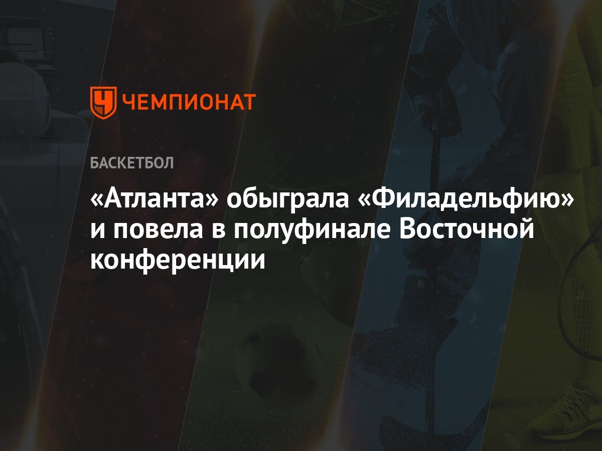 Атланта» обыграла «Филадельфию» и повела в полуфинале Восточной конференции  - Чемпионат