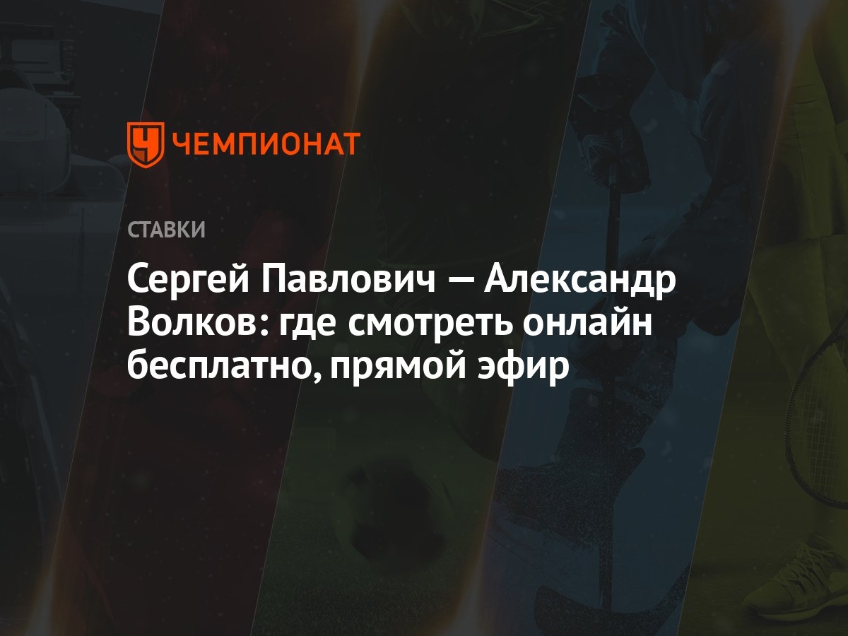 Сергей Павлович — Александр Волков: где смотреть онлайн бесплатно, прямой  эфир - Чемпионат