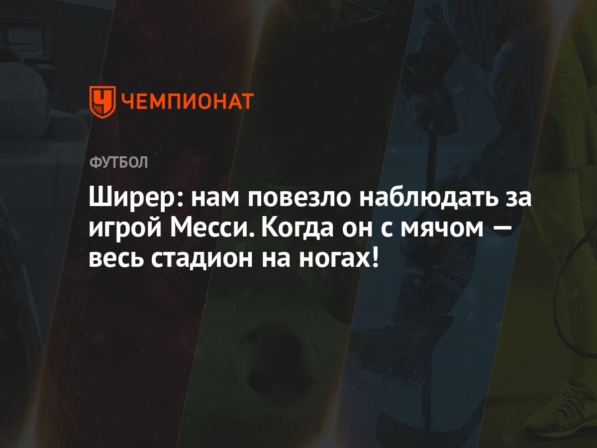 Ширер: нам повезло наблюдать за игрой Месси. Когда он с мячом — весь  стадион на ногах! - Чемпионат