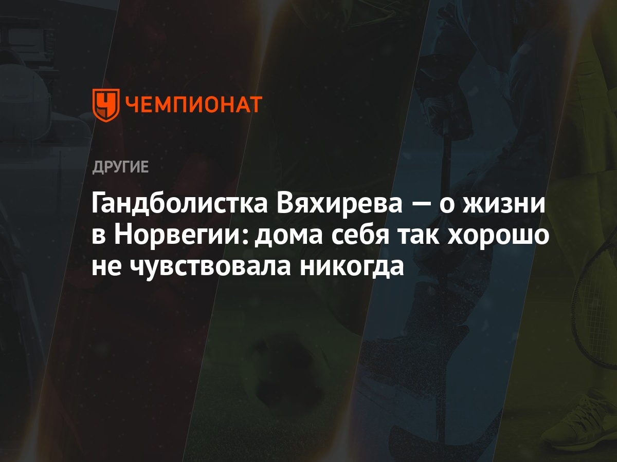 Гандболистка Вяхирева — о жизни в Норвегии: дома себя так хорошо не  чувствовала никогда - Чемпионат