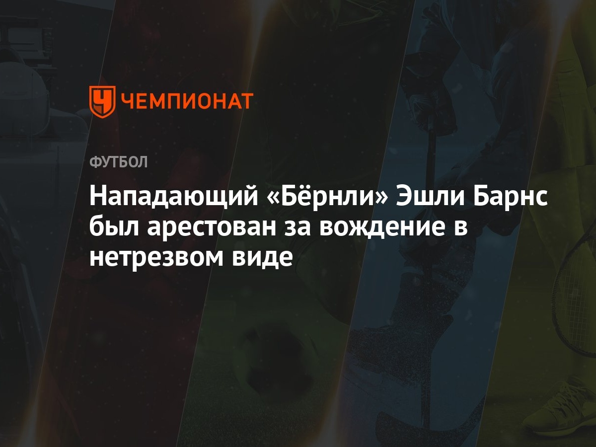 Нападающий «Бёрнли» Эшли Барнс был арестован за вождение в нетрезвом виде -  Чемпионат