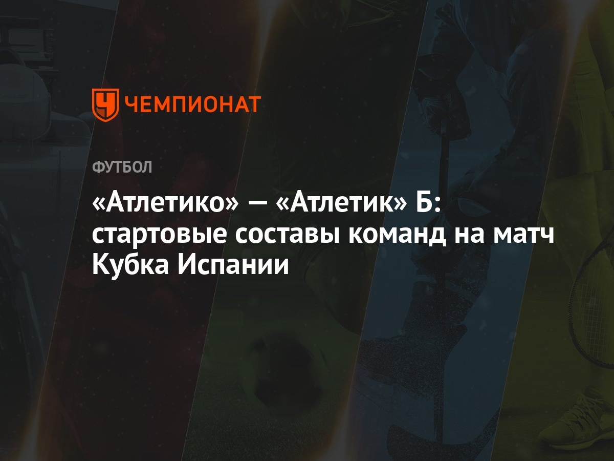 Атлетико» — «Атлетик» Б: стартовые составы команд на матч Кубка Испании -  Чемпионат