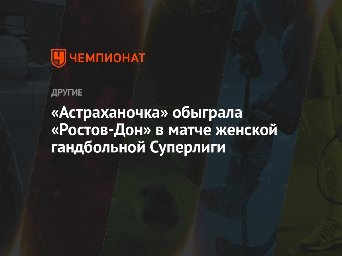 Астраханочка» обыграла «Ростов-Дон» в матче женской гандбольной Суперлиги -  Чемпионат