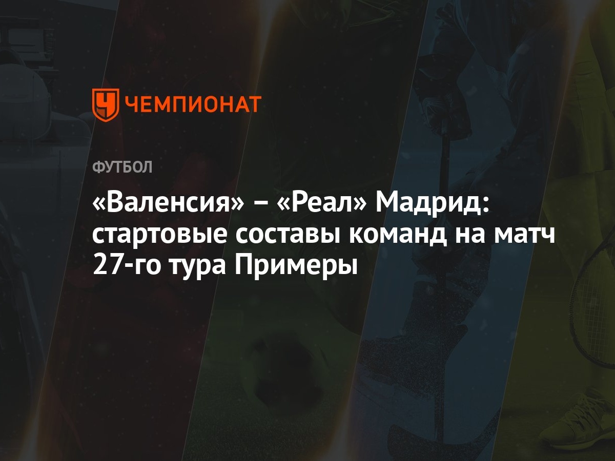 Валенсия» – «Реал» Мадрид: стартовые составы команд на матч 27-го тура  Примеры - Чемпионат